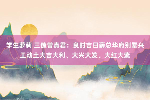 学生萝莉 三僚曾真君：良时吉日薛总华府别墅兴工动土大吉大利、大兴大发、大红大紫