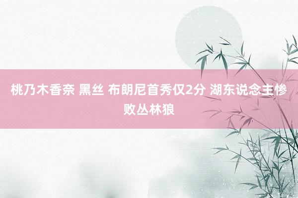 桃乃木香奈 黑丝 布朗尼首秀仅2分 湖东说念主惨败丛林狼