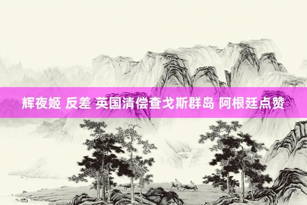 辉夜姬 反差 英国清偿查戈斯群岛 阿根廷点赞