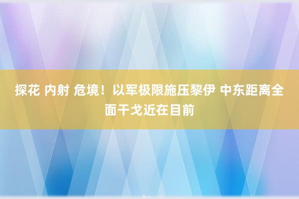 探花 内射 危境！以军极限施压黎伊 中东距离全面干戈近在目前