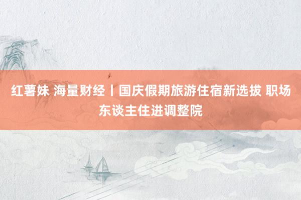 红薯妹 海量财经丨国庆假期旅游住宿新选拔 职场东谈主住进调整院
