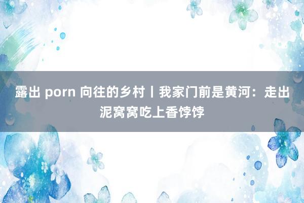 露出 porn 向往的乡村丨我家门前是黄河：走出泥窝窝吃上香饽饽