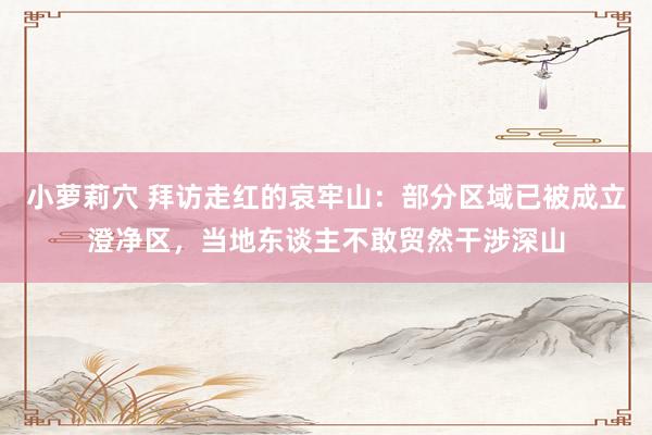 小萝莉穴 拜访走红的哀牢山：部分区域已被成立澄净区，当地东谈主不敢贸然干涉深山