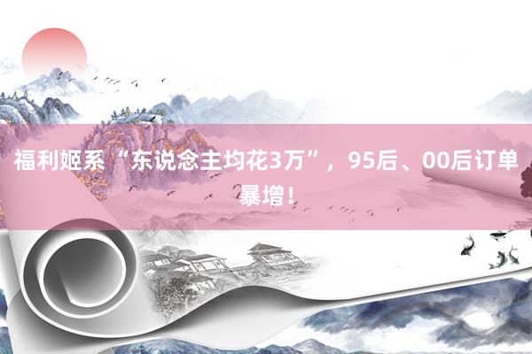 福利姬系 “东说念主均花3万”，95后、00后订单暴增！