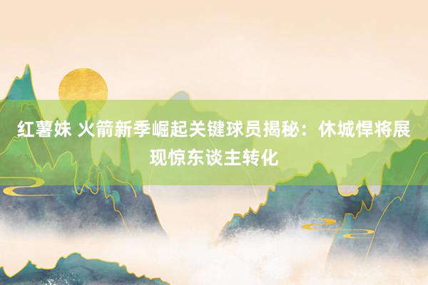 红薯妹 火箭新季崛起关键球员揭秘：休城悍将展现惊东谈主转化