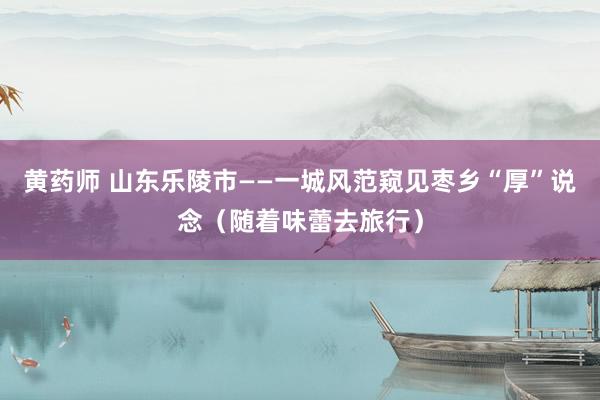 黄药师 山东乐陵市——一城风范窥见枣乡“厚”说念（随着味蕾去旅行）