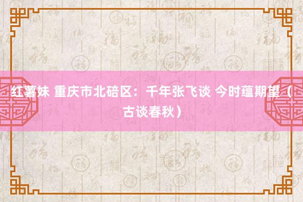 红薯妹 重庆市北碚区：千年张飞谈 今时蕴期望（古谈春秋）