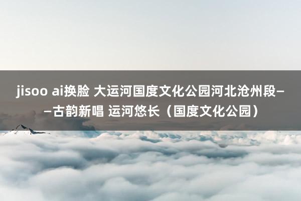 jisoo ai换脸 大运河国度文化公园河北沧州段——古韵新唱 运河悠长（国度文化公园）