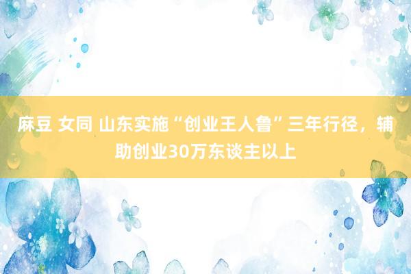 麻豆 女同 山东实施“创业王人鲁”三年行径，辅助创业30万东谈主以上