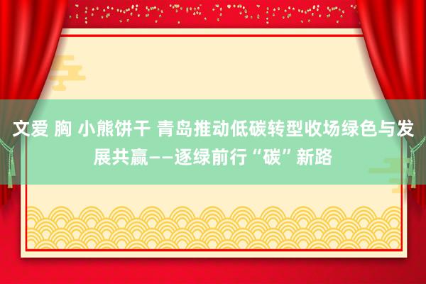 文爱 胸 小熊饼干 青岛推动低碳转型收场绿色与发展共赢——逐绿前行“碳”新路