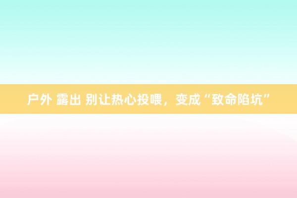 户外 露出 别让热心投喂，变成“致命陷坑”