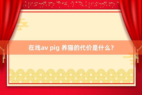 在线av pig 养猫的代价是什么？