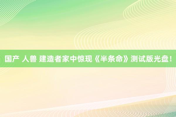 国产 人兽 建造者家中惊现《半条命》测试版光盘！