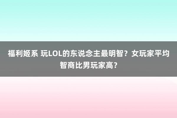 福利姬系 玩LOL的东说念主最明智？女玩家平均智商比男玩家高？