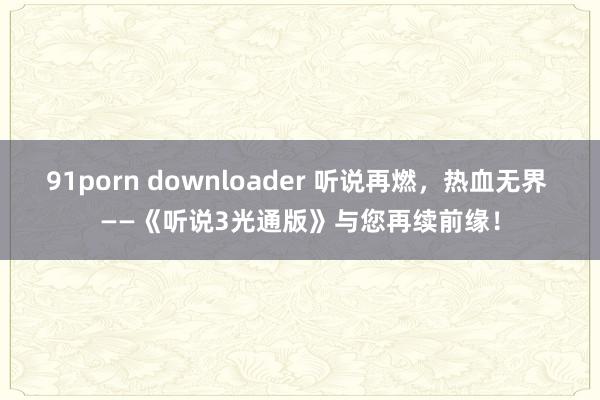 91porn downloader 听说再燃，热血无界 ——《听说3光通版》与您再续前缘！