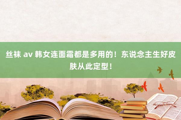 丝袜 av 韩女连面霜都是多用的！东说念主生好皮肤从此定型！