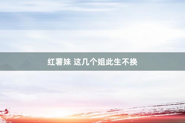 红薯妹 这几个姐此生不换