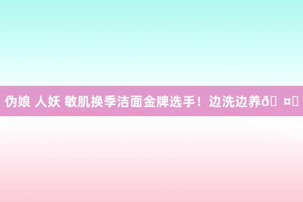 伪娘 人妖 敏肌换季洁面金牌选手！边洗边养🤌
