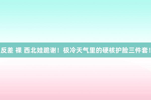 反差 裸 西北娃跪谢！极冷天气里的硬核护脸三件套！