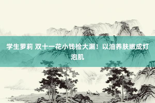 学生萝莉 双十一花小钱捡大漏！以油养肤嫩成灯泡肌