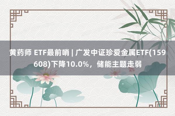 黄药师 ETF最前哨 | 广发中证珍爱金属ETF(159608)下降10.0%，储能主题走弱