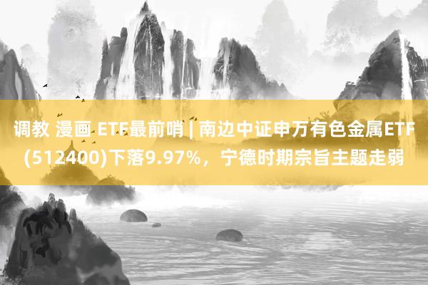 调教 漫画 ETF最前哨 | 南边中证申万有色金属ETF(512400)下落9.97%，宁德时期宗旨主题走弱