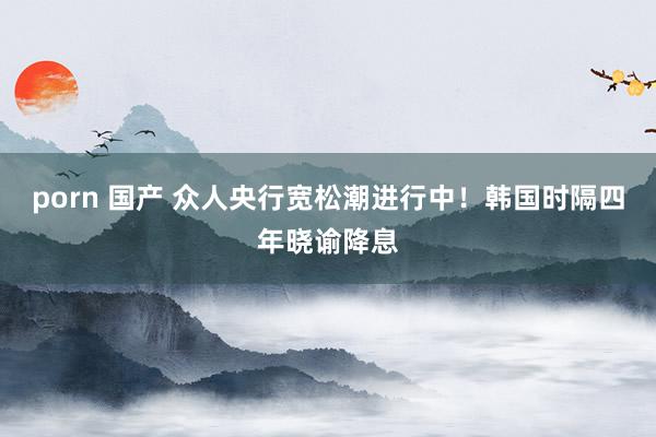 porn 国产 众人央行宽松潮进行中！韩国时隔四年晓谕降息