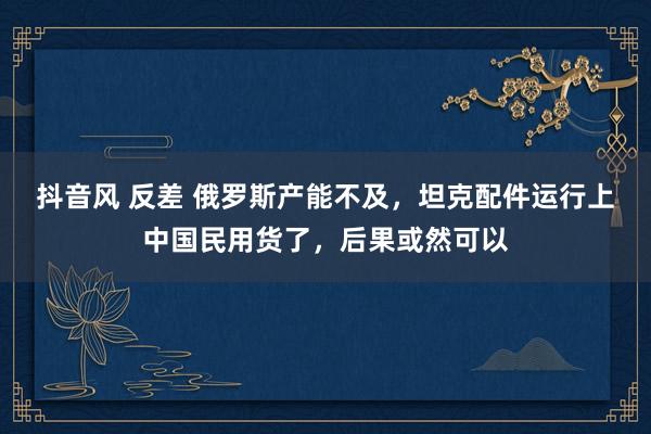 抖音风 反差 俄罗斯产能不及，坦克配件运行上中国民用货了，后果或然可以