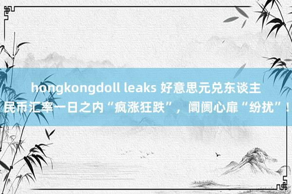 hongkongdoll leaks 好意思元兑东谈主民币汇率一日之内“疯涨狂跌”，阛阓心扉“纷扰”！