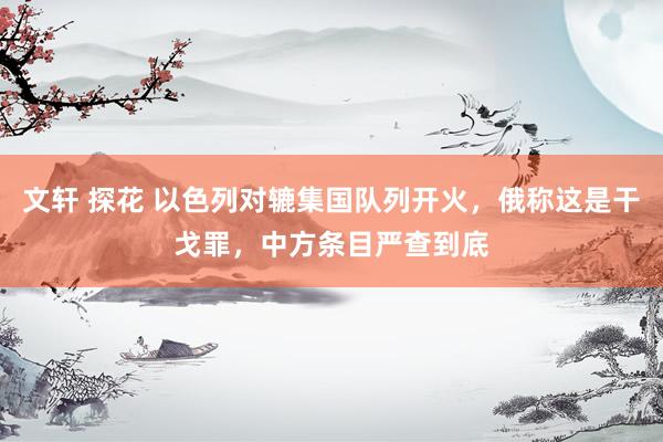 文轩 探花 以色列对辘集国队列开火，俄称这是干戈罪，中方条目严查到底