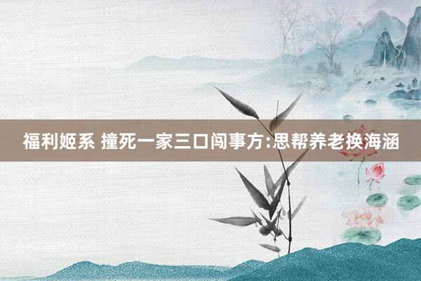 福利姬系 撞死一家三口闯事方:思帮养老换海涵