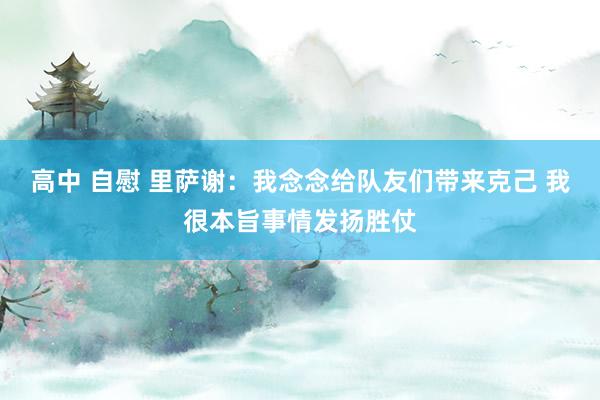 高中 自慰 里萨谢：我念念给队友们带来克己 我很本旨事情发扬胜仗
