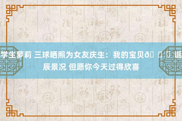 学生萝莉 三球晒照为女友庆生：我的宝贝😍诞辰景况 但愿你今天过得欣喜