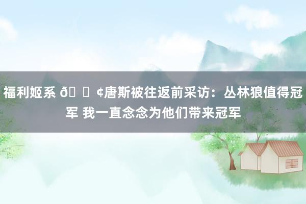 福利姬系 😢唐斯被往返前采访：丛林狼值得冠军 我一直念念为他们带来冠军