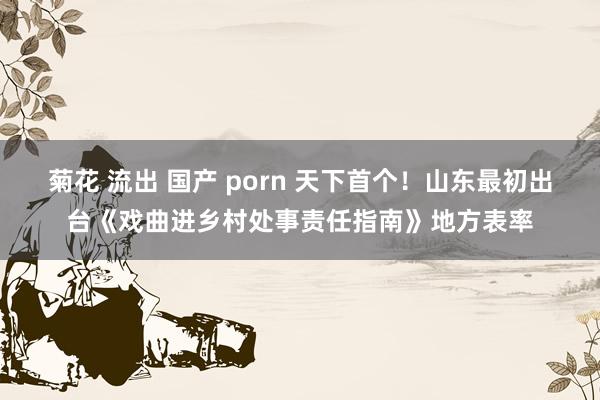 菊花 流出 国产 porn 天下首个！山东最初出台《戏曲进乡村处事责任指南》地方表率