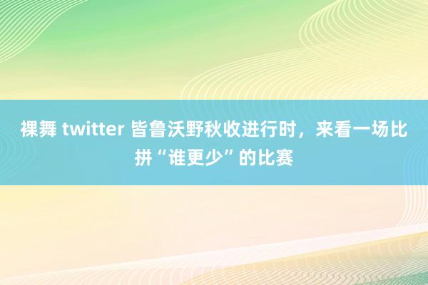 裸舞 twitter 皆鲁沃野秋收进行时，来看一场比拼“谁更少”的比赛