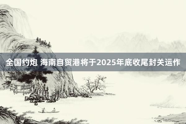 全国约炮 海南自贸港将于2025年底收尾封关运作