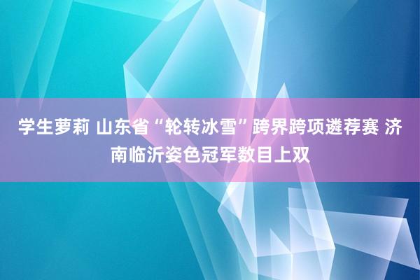 学生萝莉 山东省“轮转冰雪”跨界跨项遴荐赛 济南临沂姿色冠军数目上双