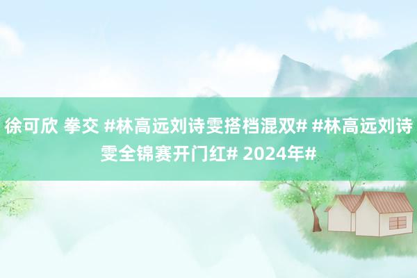 徐可欣 拳交 #林高远刘诗雯搭档混双# #林高远刘诗雯全锦赛开门红# 2024年#