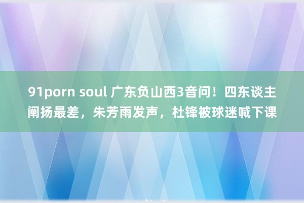 91porn soul 广东负山西3音问！四东谈主阐扬最差，朱芳雨发声，杜锋被球迷喊下课