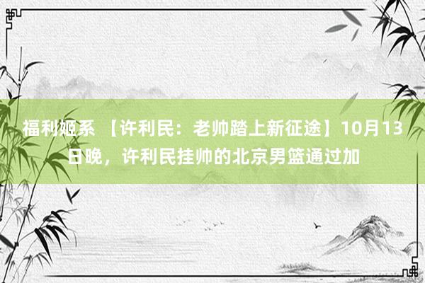 福利姬系 【许利民：老帅踏上新征途】10月13日晚，许利民挂帅的北京男篮通过加