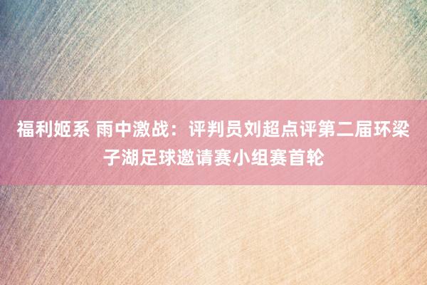 福利姬系 雨中激战：评判员刘超点评第二届环梁子湖足球邀请赛小组赛首轮