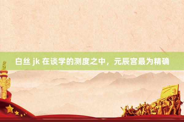 白丝 jk 在谈学的测度之中，元辰宫最为精确