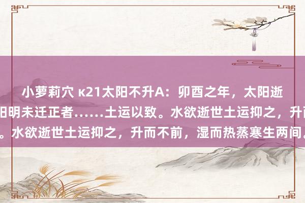 小萝莉穴 κ21太阳不升A：卯酉之年，太阳逝世，主窒天芮……又遇阳明未迁正者……土运以致。水欲逝世土运抑之，升而不前，湿而热蒸寒生两间。
