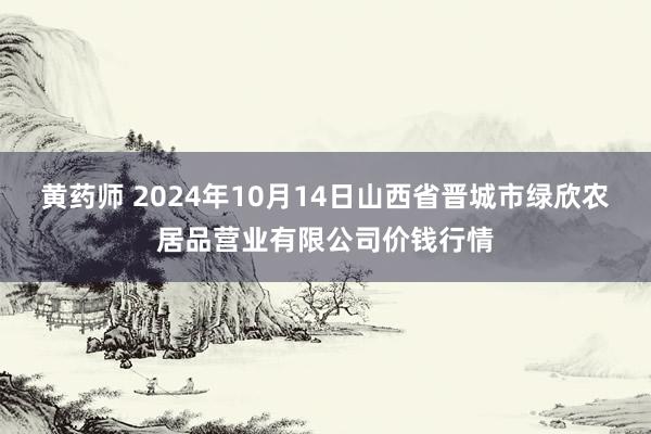 黄药师 2024年10月14日山西省晋城市绿欣农居品营业有限公司价钱行情