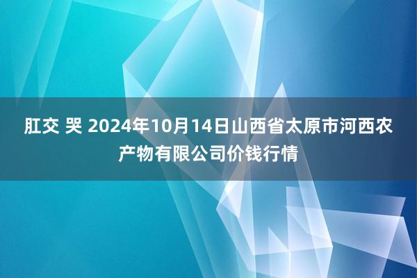 肛交 哭 2024年10月14日山西省太原市河西农产物有限公司价钱行情