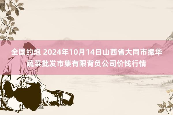 全国约炮 2024年10月14日山西省大同市振华蔬菜批发市集有限背负公司价钱行情