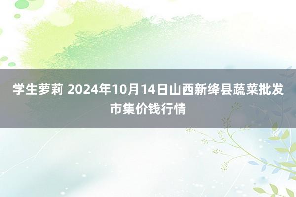 学生萝莉 2024年10月14日山西新绛县蔬菜批发市集价钱行情
