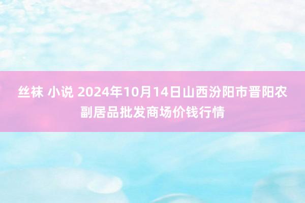 丝袜 小说 2024年10月14日山西汾阳市晋阳农副居品批发商场价钱行情