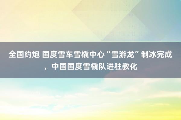 全国约炮 国度雪车雪橇中心“雪游龙”制冰完成，中国国度雪橇队进驻教化